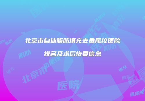 北京市自体脂肪填充去鱼尾纹医院排名及术后恢复信息