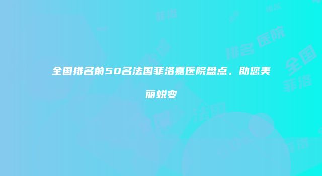 全国排名前50名法国菲洛嘉医院盘点，助您美丽蜕变