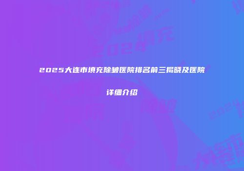 2025大连市填充除皱医院排名前三揭晓及医院详细介绍
