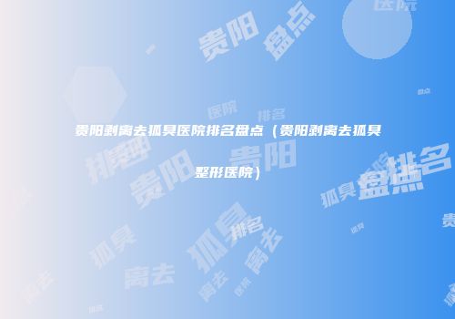 贵阳剥离去狐臭医院排名盘点（贵阳剥离去狐臭整形医院）