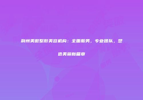 荆州美傲整形美容机构：全面服务，专业团队，塑造美丽新篇章