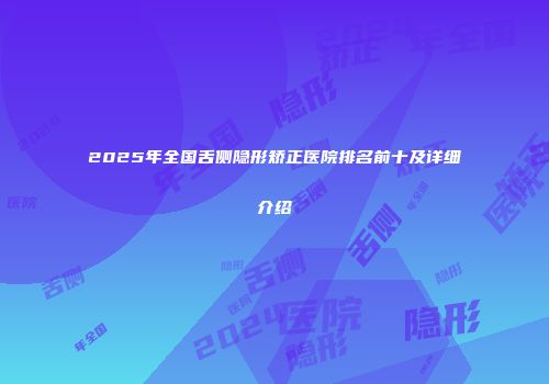 2025年全国舌侧隐形矫正医院排名前十及详细介绍