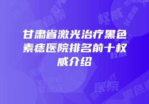 甘肃省激光治疗黑色素痣医院排名前十权威介绍