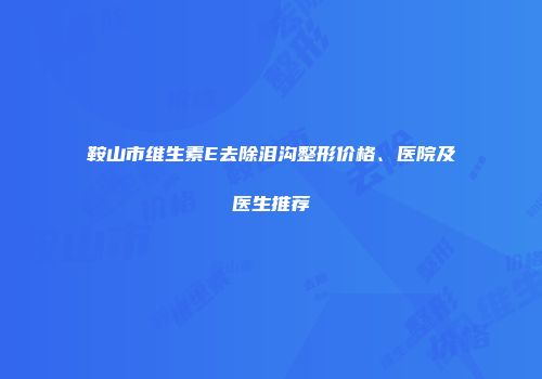 鞍山市维生素E去除泪沟整形价格、医院及医生推荐