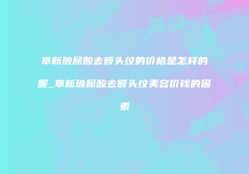 阜新玻尿酸去额头纹的价格是怎样的呢_阜新玻尿酸去额头纹美容价钱的因素