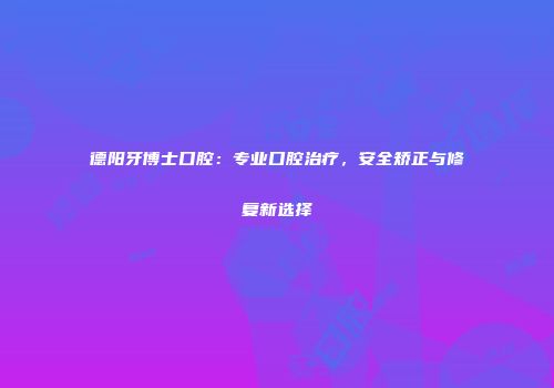 德阳牙博士口腔：专业口腔治疗，安全矫正与修复新选择
