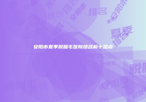 安阳市夏季脱腿毛医院排名前十盘点