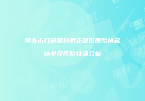 萍乡市口角歪斜矫正整形医院排名榜单及医院特色分析