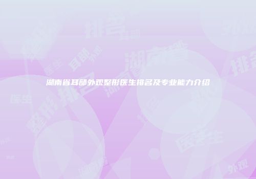 湖南省耳部外观整形医生排名及专业能力介绍