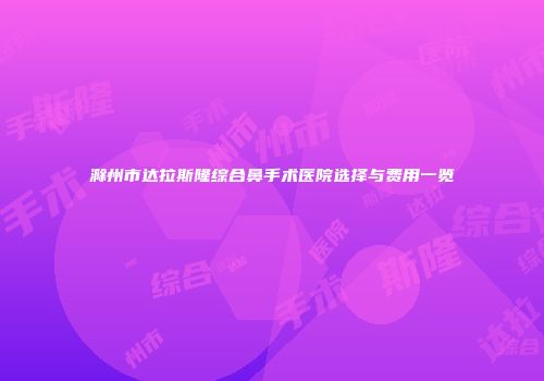 滁州市达拉斯隆综合鼻手术医院选择与费用一览