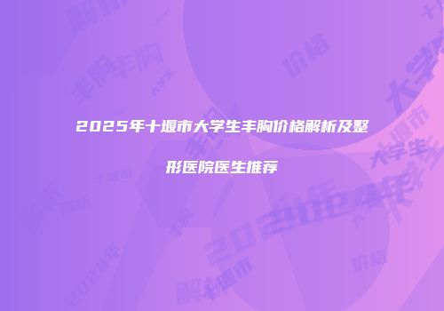 2025年十堰市大学生丰胸价格解析及整形医院医生推荐