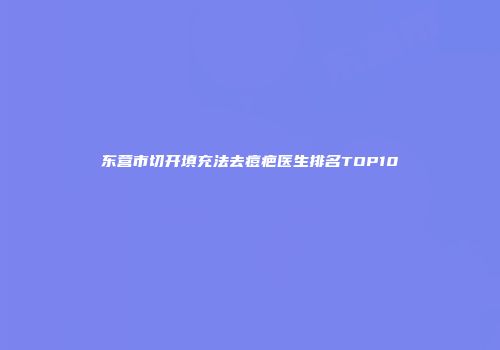 东营市切开填充法去痘疤医生排名TOP10