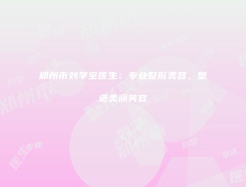郑州市刘学宝医生：专业整形美容，塑造美丽笑容