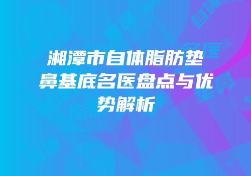 湘潭市自体脂肪垫鼻基底名医盘点与优势解析