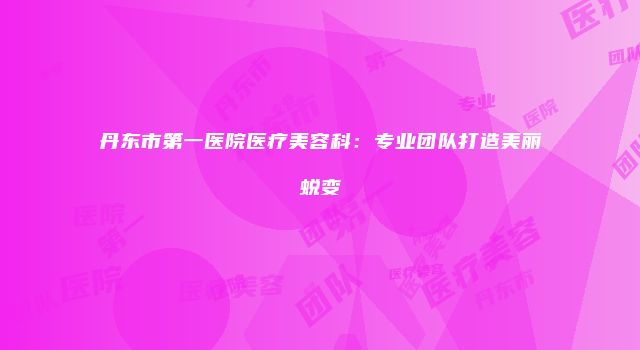 丹东市第一医院医疗美容科：专业团队打造美丽蜕变