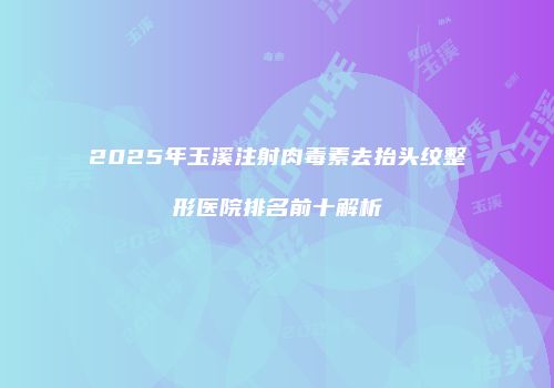 2025年玉溪注射肉毒素去抬头纹整形医院排名前十解析