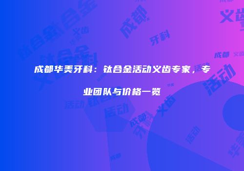 成都华美牙科：钛合金活动义齿专家，专业团队与价格一览