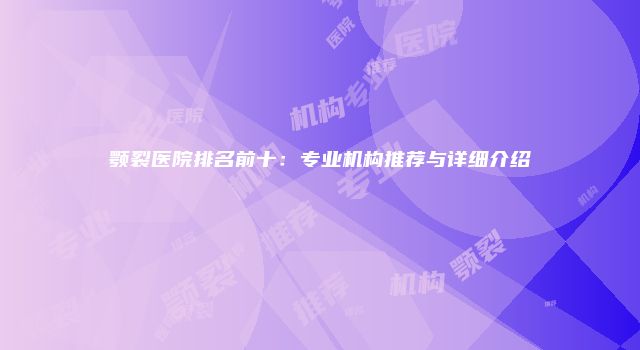 颚裂医院排名前十：专业机构推荐与详细介绍