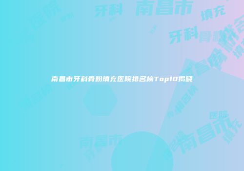 南昌市牙科骨粉填充医院排名榜Top10揭晓