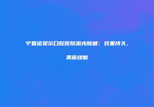 宁夏诺贝尔口腔医院激光除皱：效果持久，美丽续航