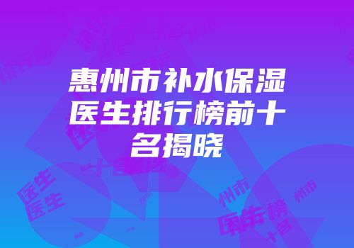 惠州市补水保湿医生排行榜前十名揭晓