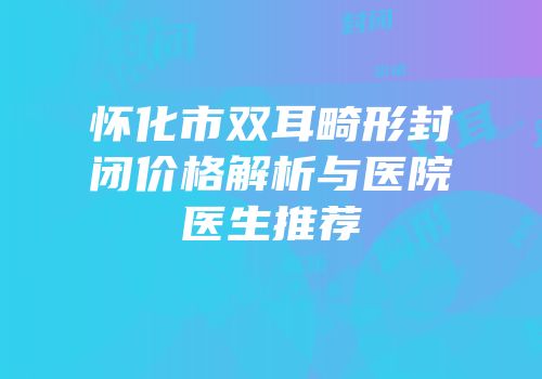 怀化市双耳畸形封闭价格解析与医院医生推荐