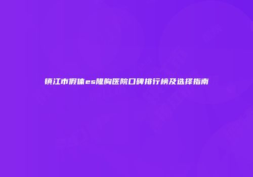 镇江市假体es隆胸医院口碑排行榜及选择指南