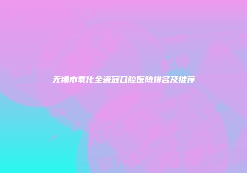 无锡市氧化全瓷冠口腔医院排名及推荐