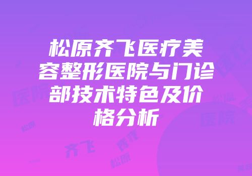 松原齐飞医疗美容整形医院与门诊部技术特色及价格分析