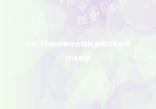 牡丹江市面部皱纹去除医生排名及价格行情揭秘