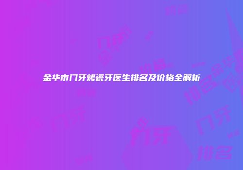 金华市门牙烤瓷牙医生排名及价格全解析