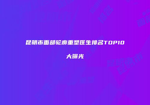 昆明市面部轮廓重塑医生排名TOP10大曝光