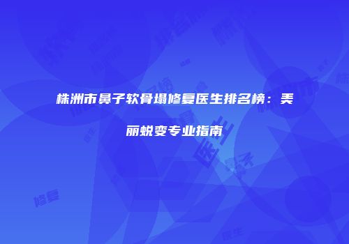 株洲市鼻子软骨塌修复医生排名榜：美丽蜕变专业指南