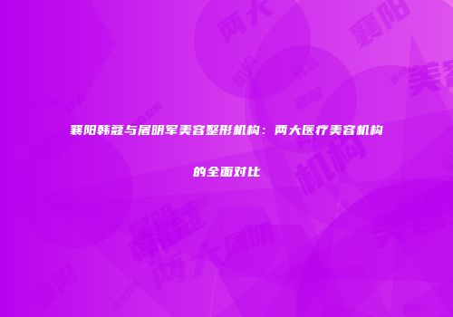 襄阳韩蔻与屠明军美容整形机构：两大医疗美容机构的全面对比