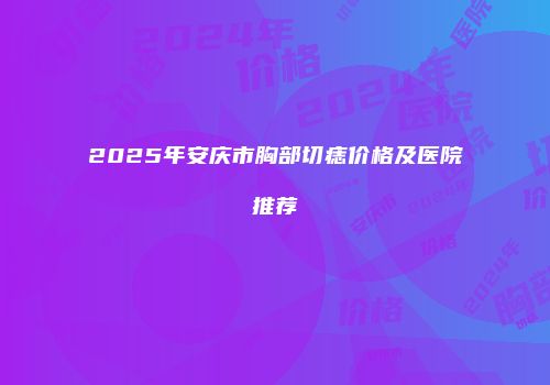 2025年安庆市胸部切痣价格及医院推荐