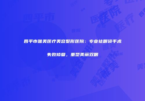 四平市唯美医疗美容整形医院：专业祛眼袋手术失败修复，重塑美丽双眼