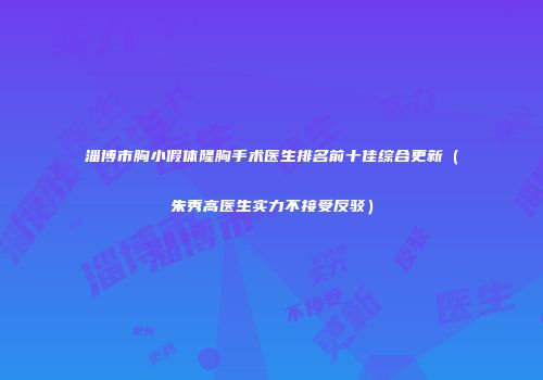 淄博市胸小假体隆胸手术医生排名前十佳综合更新（朱秀高医生实力不接受反驳）