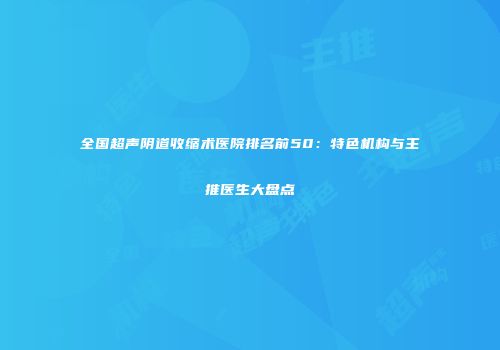 全国超声阴道收缩术医院排名前50：特色机构与主推医生大盘点