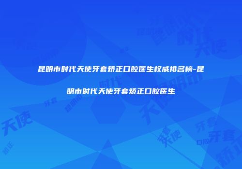 昆明市时代天使牙套矫正口腔医生权威排名榜-昆明市时代天使牙套矫正口腔医生