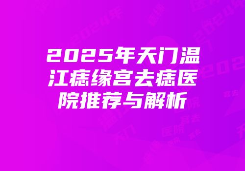 2025年天门温江痣缘宫去痣医院推荐与解析