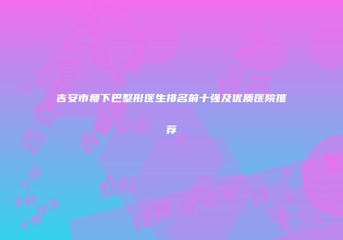 吉安市瘦下巴整形医生排名前十强及优质医院推荐
