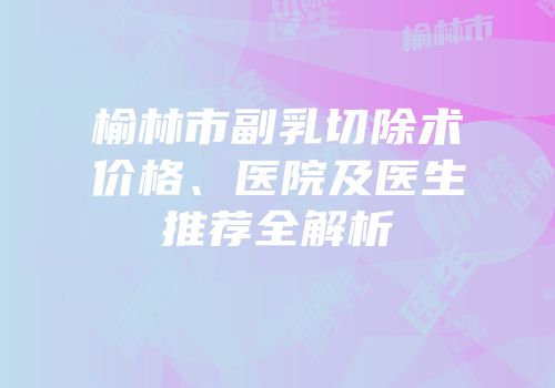 榆林市副乳切除术价格、医院及医生推荐全解析