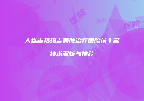 大连市热玛吉美肤治疗医院前十名技术解析与推荐