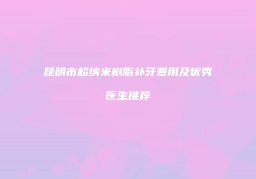 昆明市超纳米树脂补牙费用及优秀医生推荐