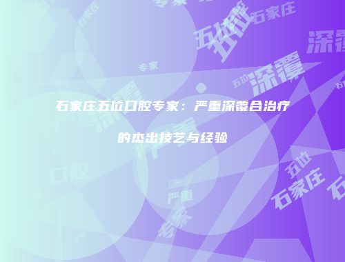 石家庄五位口腔专家：严重深覆合治疗的杰出技艺与经验