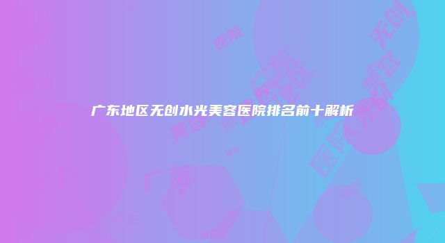 广东地区无创水光美容医院排名前十解析
