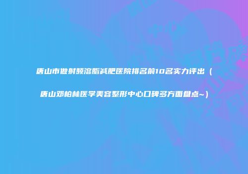 唐山市做射频溶脂减肥医院排名前10名实力评出（唐山邓柏林医学美容整形中心口碑多方面盘点~）