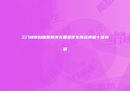 三门峡市自体脂肪填充面部医生排名榜前十强揭晓