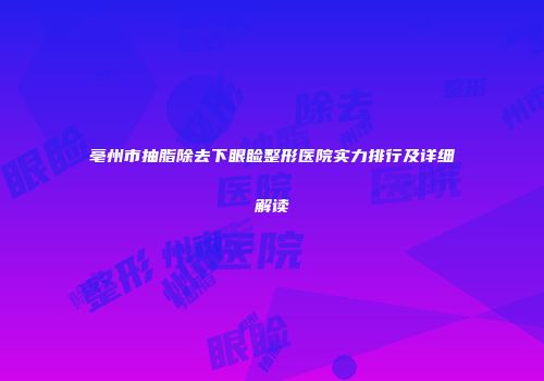 亳州市抽脂除去下眼睑整形医院实力排行及详细解读