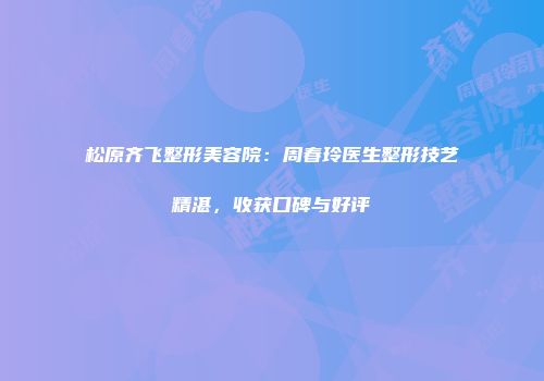 松原齐飞整形美容院：周春玲医生整形技艺精湛，收获口碑与好评